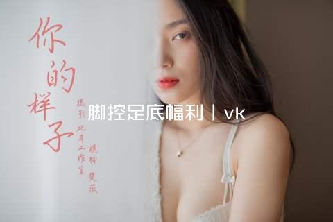 脚控足底幅利丨vk